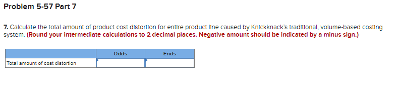 Problem 5-57 Part 7
7. Calculate the total amount of product cost distortion for entire product line caused by Knickknack's traditional, volume-based costing
system. (Round your Intermediate calculations to 2 decimal places. Negative amount should be indicated by a minus sign.)
Total amount of cost distortion
Odds
Ends