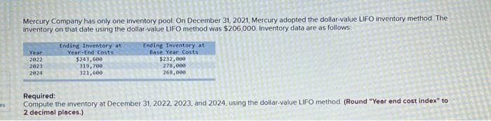 es
Mercury Company has only one inventory pool. On December 31, 2021, Mercury adopted the dollar-value LIFO inventory method. The
inventory on that date using the dollar-value LIFO method was $206,000. Inventory data are as follows:
Year
2022
2023
2024
Ending Inventory at
Year-End Costs
$243,600
319,700
321,600
Ending Inventory at
Base Year Costs
$232,000
278,000
268,000
Required:
Compute the inventory at December 31, 2022, 2023, and 2024, using the dollar-value LIFO method. (Round "Year end cost index" to
2 decimal places.)