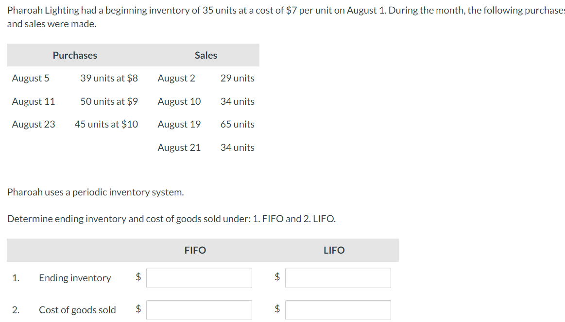 Pharoah Lighting had a beginning inventory of 35 units at a cost of $7 per unit on August 1. During the month, the following purchases
and sales were made.
August 5
August 11
August 23
Purchases
1.
2.
39 units at $8
50 units at $9
45 units at $10
Ending inventory
Cost of goods sold
$
Sales
Pharoah uses a periodic inventory system.
Determine ending inventory and cost of goods sold under: 1. FIFO and 2. LIFO.
$
August 2
August 10
August 19
August 21
29 units
FIFO
34 units
65 units
34 units
$
$
LIFO