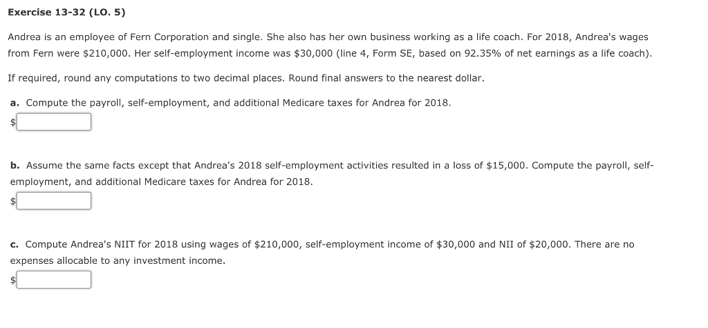 Exercise 13-32 (LO. 5)
Andrea is an employee of Fern Corporation and single. She also has her own business working as a life coach. For 2018, Andrea's wages
from Fern were $210,000. Her self-employment income was $30,000 (line 4, Form SE, based on 92.35% of net earnings as a life coach).
If required, round any computations to two decimal places. Round final answers to the nearest dollar.
a. Compute the payroll, self-employment, and additional Medicare taxes for Andrea for 2018.
b. Assume the same facts except that Andrea's 2018 self-employment activities resulted in a loss of $15,000. Compute the payroll, self-
employment, and additional Medicare taxes for Andrea for 2018.
$
c. Compute Andrea's NIIT for 2018 using wages of $210,000, self-employment income of $30,000 and NII of $20,000. There are no
expenses allocable to any investment income.