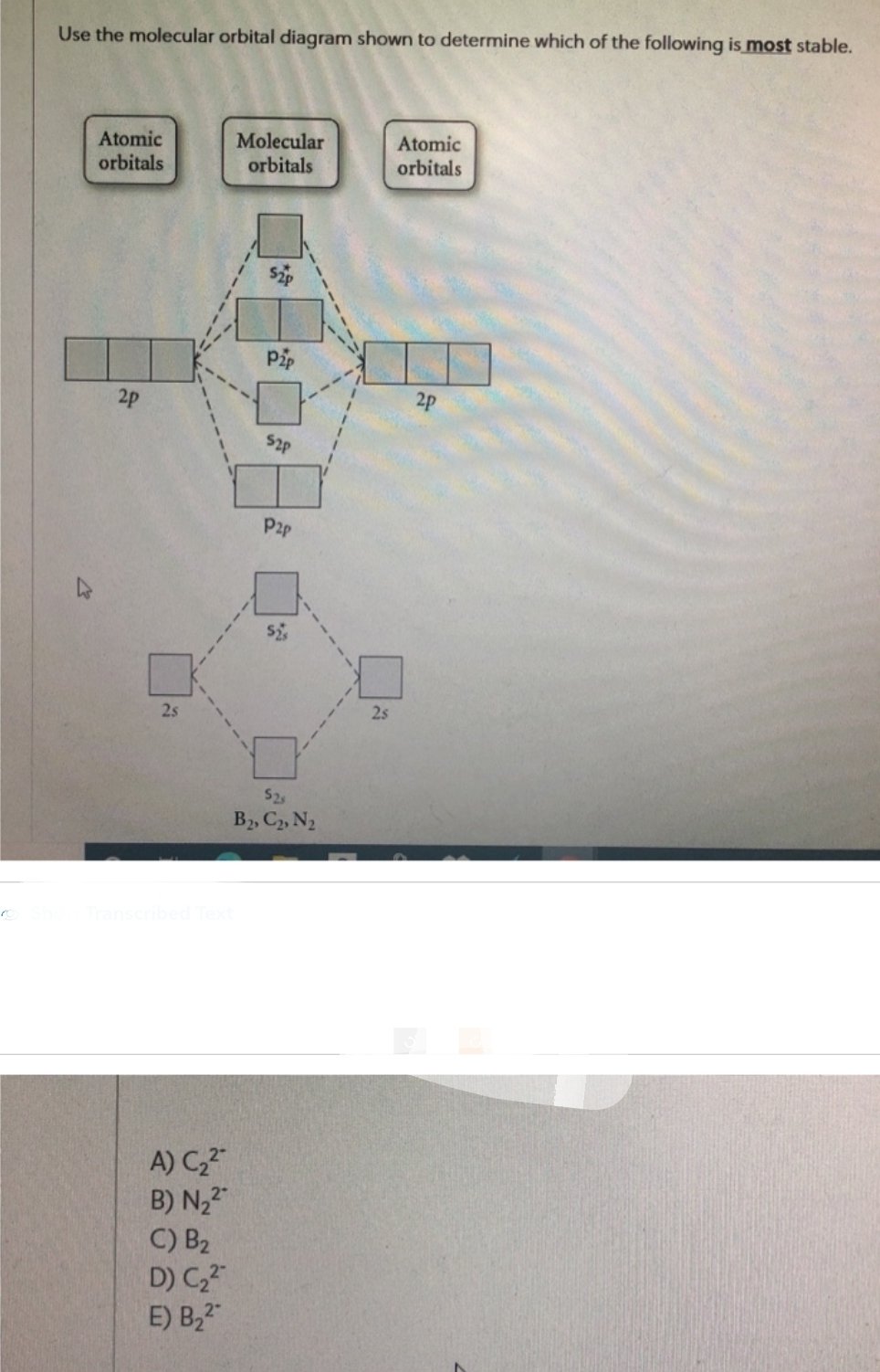 o
Use the molecular orbital diagram shown to determine which of the following is most stable.
Atomic
orbitals
2p
2s
A) C₂²
B) N₂2
C) B₂
D) C₂²
E) B₂2
Molecular
orbitals
Pip
52p
P2p
$2,
B2, C2, N₂
2s
Atomic
orbitals
2p