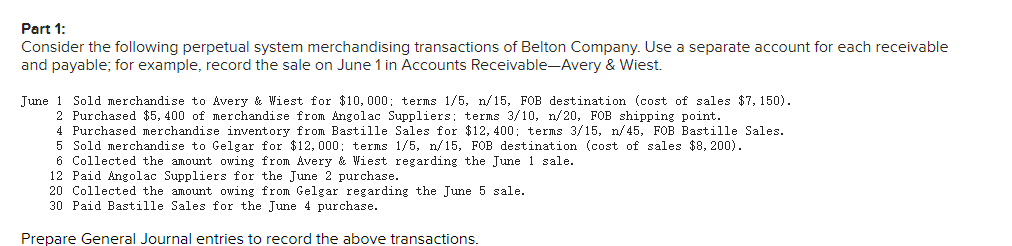 Part 1:
Consider the following perpetual system merchandising transactions of Belton Company. Use a separate account for each receivable
and payable; for example, record the sale on June 1 in Accounts Receivable-Avery & Wiest.
June 1 Sold merchandise to Avery & Wiest for $10,000; terms 1/5, n/15, FOB destination (cost of sales $7, 150).
2 Purchased $5, 400 of merchandise from Angolac Suppliers; terms 3/10, n/20, FOB shipping point.
4 Purchased merchandise inventory from Bastille Sales for $12, 400; terms 3/15, n/45, FOB Bastille Sales.
5 Sold merchandise to Gelgar for $12,000; terms 1/5, n/15, FOB destination (cost of sales $8, 200).
6 Collected
amount owing from Avery & Wiest regarding the June 1 sale.
12 Paid Angolac Suppliers for the June 2 purchase.
20 Collected the amount owing from Gelgar regarding the June 5 sale.
30 Paid Bastille Sales for the June 4 purchase.
Prepare General Journal entries to record the above transactions.