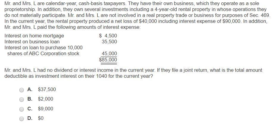 Mr. and Mrs. L are calendar-year, cash-basis taxpayers. They have their own business, which they operate as a sole
proprietorship. In addition, they own several investments including a 4-year-old rental property in whose operations they
do not materially participate. Mr. and Mrs. L are not involved in a real property trade or business for purposes of Sec. 469.
In the current year, the rental property produced a net loss of $40,000 including interest expense of $90,000. In addition,
Mr. and Mrs. L paid the following amounts of interest expense:
Interest on home mortgage
Interest on business loan
Interest on loan to purchase 10,000
shares of ABC Corporation stock
$ 4,500
35,500
A. $37,500
B. $2,000
C. $9,000
D. $0
45,000
$85,000
Mr. and Mrs. L had no dividend or interest income in the current year. If they file a joint return, what is the total amount
deductible as investment interest on their 1040 for the current year?