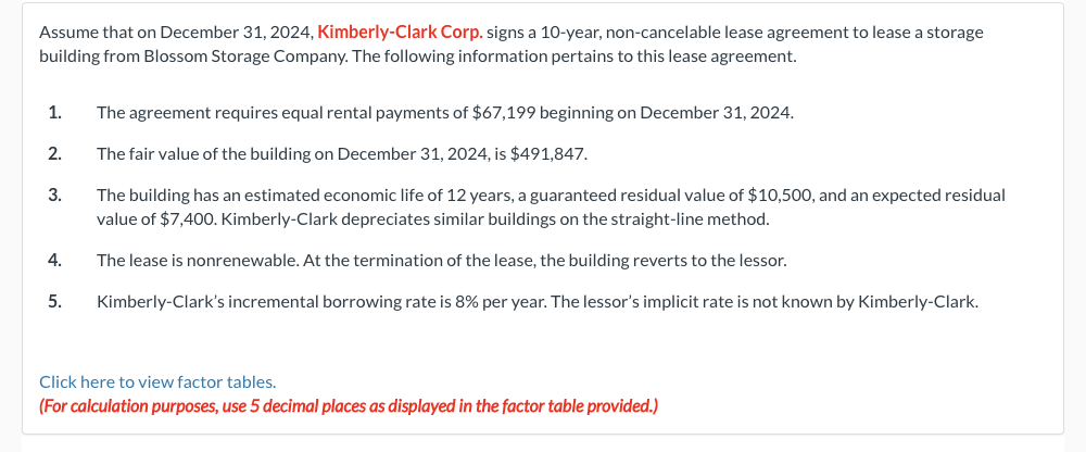 Assume that on December 31, 2024, Kimberly-Clark Corp. signs a 10-year, non-cancelable lease agreement to lease a storage
building from Blossom Storage Company. The following information pertains to this lease agreement.
1.
2.
3.
4.
5.
The agreement requires equal rental payments of $67,199 beginning on December 31, 2024.
The fair value of the building on December 31, 2024, is $491,847.
The building has an estimated economic life of 12 years, a guaranteed residual value of $10,500, and an expected residual
value of $7,400. Kimberly-Clark depreciates similar buildings on the straight-line method.
The lease is nonrenewable. At the termination of the lease, the building reverts to the lessor.
Kimberly-Clark's incremental borrowing rate is 8% per year. The lessor's implicit rate is not known by Kimberly-Clark.
Click here to view factor tables.
(For calculation purposes, use 5 decimal places as displayed in the factor table provided.)