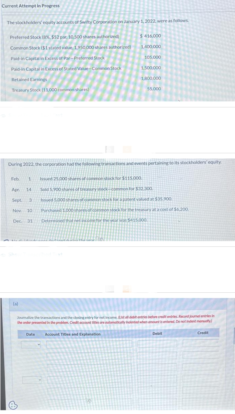 Current Attempt in Progress
The stockholders' equity accounts of Swifty Corporation on January 1, 2022, were as follows.
Preferred Stock (8%, $52 par, 10,500 shares authorized)
Common Stock ($1 stated value, 1,950,000 shares authorized)
Paid-in Capital in Excess of Par-Preferred Stock
Paid-in Capital in Excess of Stated Value-Common Stock
Retained Earnings
Treasury Stock (11,000 common shares)
Feb. 1
Apr. 14
Sept.
Nov. 10
Dec. 31
During 2022, the corporation had the following transactions and events pertaining to its stockholders' equity.
3
Show
Nadluddandera declared during the year
(a)
$ 416,000
Date
1,400,000
105,000
Account Titles and Explanation
1,500,000
1,800,000
55,000
Issued 25,000 shares of common stock for $115,000.
Sold 5,900 shares of treasury stock-common for $32,300.
Issued 5,000 shares of common stock for a patent valued at $35.900.
Purchased 1,000 shares of common stock for the treasury at a cost of $6,200.
Determined that net income for the year was $415,000.
Journalize the transactions and the closing entry for net income. (List all debit entries before credit entries. Record journal entries In
the order presented in the problem. Credit account titles are automatically Indented when amount is entered. Do not Indent manually)
Debit
Credit