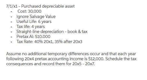 7/1/x1 - Purchased depreciable asset
Cost: 30,000
Ignore Salvage Value
Useful Life: 6 years
Tax life: 4 years
Straight-line depreciation - book & tax
Pretax Al: $10.000
Tax Rate: 40% 20x1, 35% after 20x3
-
-
-
-
-
Assume no additional temporary differences occur and that each year
following 20x4 pretax accounting income is $12,000. Schedule the tax
consequences and record them for 20x5 - 20x7.