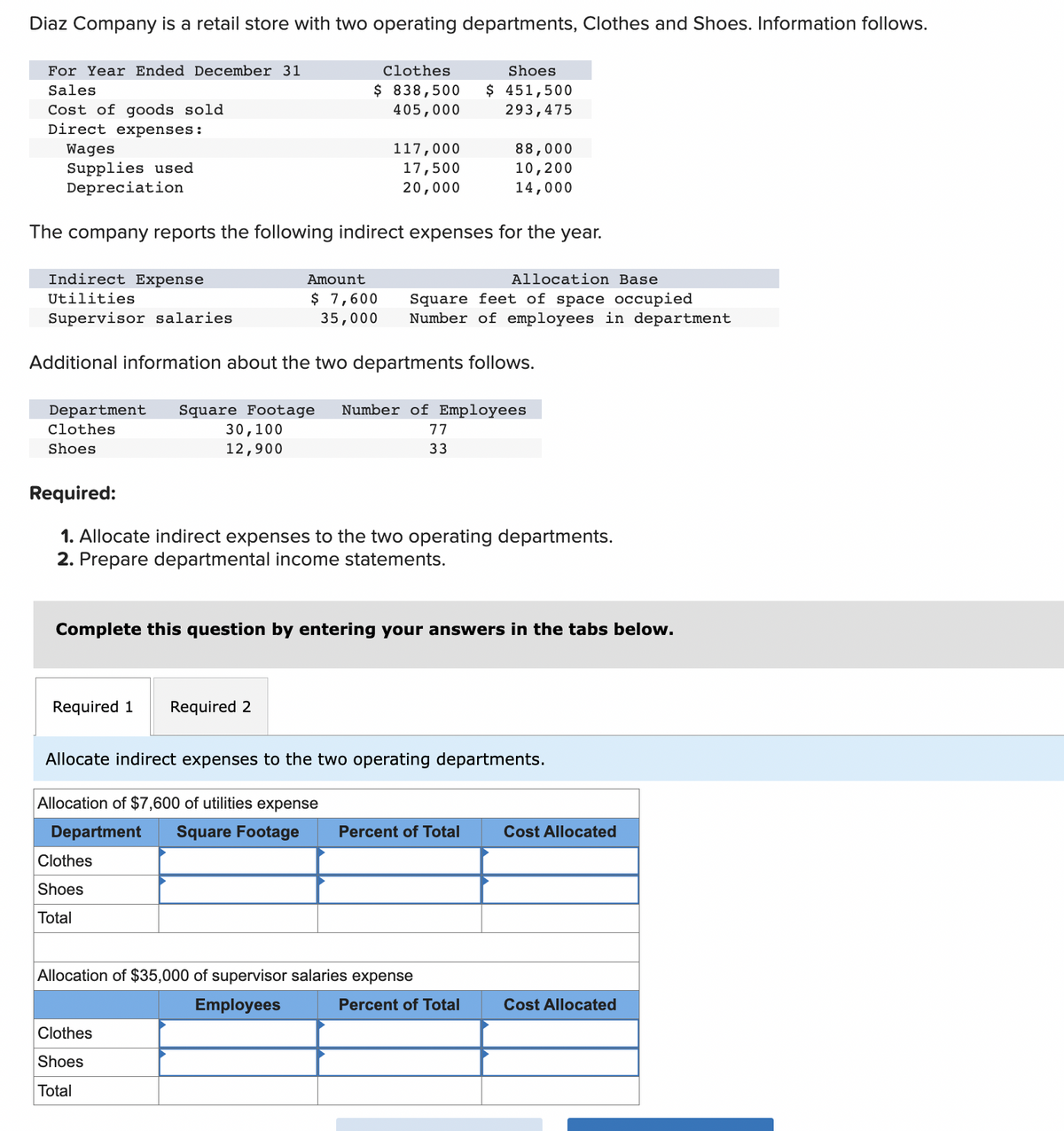 Diaz Company is a retail store with two operating departments, Clothes and Shoes. Information follows.
For Year Ended December 31
Sales
Cost of goods sold
Direct expenses:
Wages
Supplies used
Depreciation
Indirect Expense
Utilities
Supervisor salaries
The company reports the following indirect expenses for the year.
Clothes
$ 838,500
405,000
30,100
12,900
Required 1 Required 2
117,000
17,500
20,000
Amount
$ 7,600
35,000
Clothes
Shoes
Total
Additional information about the two departments follows.
Department Square Footage Number of Employees
Clothes
Shoes
Clothes
Shoes
Total
Shoes
$ 451,500
293,475
Allocation Base
Square feet of space occupied
Number of employees in department
Required:
1. Allocate indirect expenses to the two operating departments.
2. Prepare departmental income statements.
88,000
10,200
14,000
77
33
Complete this question by entering your answers in the tabs below.
Allocation of $35,000 of supervisor salaries expense
Employees
Allocate indirect expenses to the two operating departments.
Allocation of $7,600 of utilities expense
Department Square Footage Percent of Total
Percent of Total
Cost Allocated
Cost Allocated