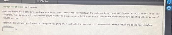 eBook
Average rate of return-cost savings
Maul Fabricators Inc. is considering an investment in equipment that will replace direct labor. The equipment has a cost of $127,000 with a $11,000 residual value and a
5-year life. The equipment will replace one employee who has an average wage of $43,090 per year. In addition, the equipment will have operating and energy costs of
$12,300 per year
Print tem
Determine the average rate of return on the equipment, giving effect to straight-line depreciation on the investment. If required, round to the nearest whole
percent.
N