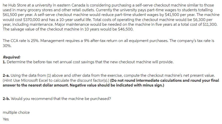 he Hub Store at a university in eastern Canada is considering purchasing a self-serve checkout machine similar to those
used in many grocery stores and other retail outlets. Currently the university pays part-time wages to students totalling
$61,500 per year. A self-serve checkout machine would reduce part-time student wages by $41,500 per year. The machine
would cost $370,000 and has a 10-year useful life. Total costs of operating the checkout machine would be $6,300 per
year, including maintenance. Major maintenance would be needed on the machine in five years at a total cost of $11,300.
The salvage value of the checkout machine in 10 years would be $46,500.
The CCA rate is 25%. Management requires a 9% after-tax return on all equipment purchases. The company's tax rate is
30%.
Required:
1. Determine the before-tax net annual cost savings that the new checkout machine will provide.
2-a. Using the data from (1) above and other data from the exercise, compute the checkout machine's net present value.
(Hint: Use Microsoft Excel to calculate the discount factor(s).) (Do not round intermediate calculations and round your final
answer to the nearest dollar amount. Negative value should be indicated with minus sign.)
2-b. Would you recommend that the machine be purchased?
multiple choice
Yes