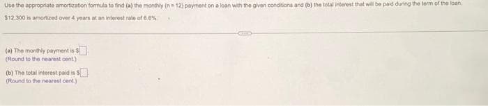 Use the appropriate amortization formula to find (a) the monthly (n=12) payment on a loan with the given conditions and (b) the total interest that will be paid during the term of the loan
$12,300 is amortized over 4 years at an interest rate of 6.6%
(a) The monthly payment is $
(Round to the nearest cent.)
(b) The total interest paid is $
(Round to the nearest cent)