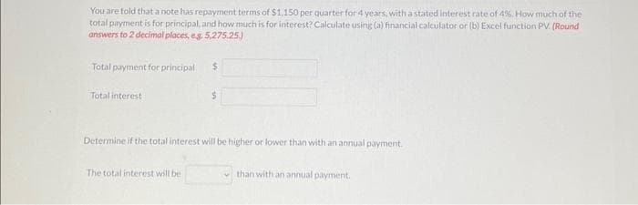 You are told that a note has repayment terms of $1,150 per quarter for 4 years, with a stated interest rate of 4%. How much of the
total payment is for principal, and how much is for interest? Calculate using (a) financial calculator or (b) Excel function PV. (Round
answers to 2 decimal places, e.g. 5,275.25.)
Total payment for principal
Total interest
$
The total interest will be
$
Determine if the total interest will be higher or lower than with an annual payment.
than with an annual payment.