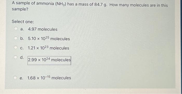 A sample of ammonia (NH3) has a mass of 84.7 g. How many molecules are in this
sample?
Select one:
a. 4.97 molecules
b.
c.
d.
5.10 x 1025 molecules
1.21 x 1023 molecules
2.99 x 1024 molecules
e. 1.68 x 10-15 molecules
