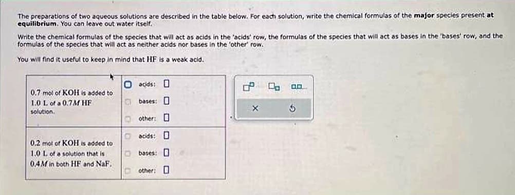 The preparations of two aqueous solutions are described in the table below. For each solution, write the chemical formulas of the major species present at
equilibrium. You can leave out water itself.
Write the chemical formulas of the species that will act as acids in the 'acids' row, the formulas of the species that will act as bases in the 'bases' row, and the
formulas of the species that will act as neither acids nor bases in the 'other' row.
You will find it useful to keep in mind that HF is a weak acid..
0.7 mol of KOH is added to
1.0 L of a 0.7M HF
solution.
0.2 mol of KOH is added to
1.0 L of a solution that is
0,4M in both HF and NaF..
O acids: D
C
1
bases:
other:
acids: D
bases:
other: D
8
X
0.0.