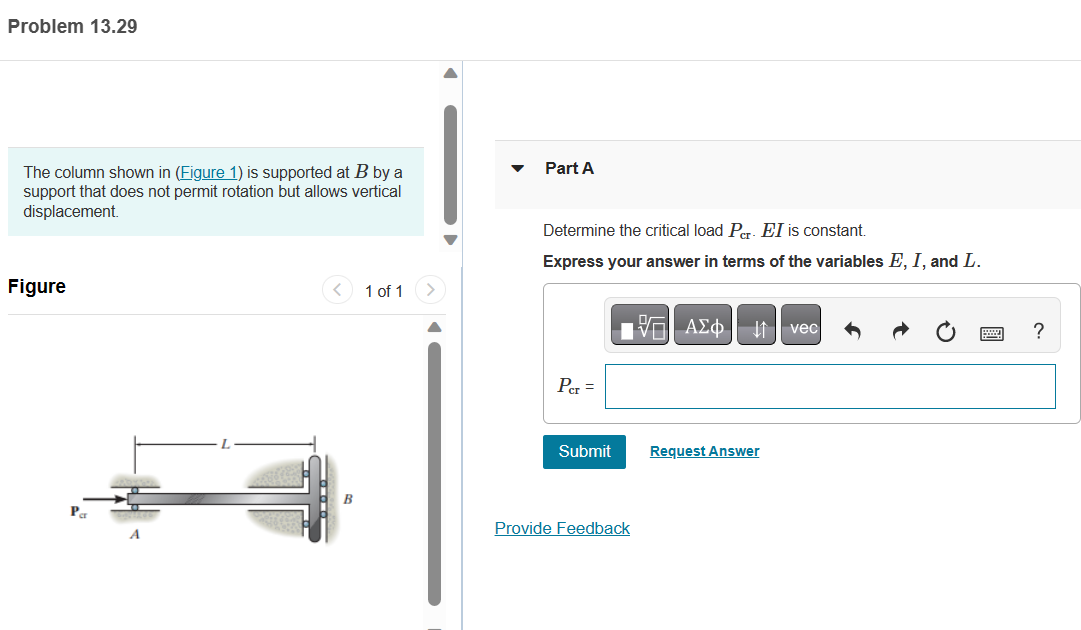 Problem 13.29
The column shown in (Figure 1) is supported at B by a
support that does not permit rotation but allows vertical
displacement.
Figure
Par
A
1 of 1
Part A
Determine the critical load Pcr. EI is constant.
Express your answer in terms of the variables E, I, and L.
Per =
Submit
17| ΑΣΦ. 41 | vec
Provide Feedback
Request Answer
?