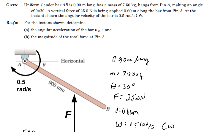 GIVEN: Uniform slender bar AB is 0.90 m long, has a mass of 7.50 kg, hangs from Pin A, making an angle
of 0=30°. A vertical force of 25.0 N is being applied 0.60 m along the bar from Pin A. At the
instant shown the angular velocity of the bar is 0.5 rad/s CW.
REQ'D: For the instant shown, determine:
(a) the angular acceleration of the bar a; and
(b) the magnitude of the total force at Pin A.
0.5
rad/s
Horizontal
900 mm
F
0.90m lang
mi 7.50x4
G=30°
F= 25.0N
DB d²0.60m
wir.sradys Cw