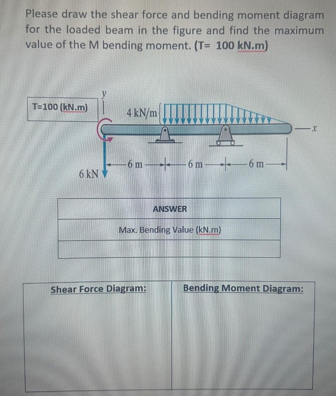 Please draw the shear force and bending moment diagram
for the loaded beam in the figure and find the maximum
value of the M bending moment. (T= 100 kN.m)
T=100 (kN.m)
6 kN
4 kN/m
6m6m
ANSWER
Max. Bending Value (kN.m)
Shear Force Diagram:
6 m
Bending Moment Diagram:
X