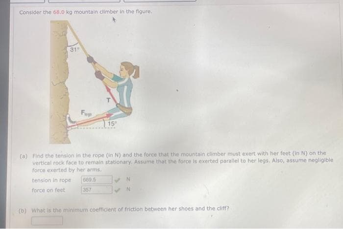 Consider the 68.0 kg mountain climber in the figure.
31
Fu
tension in rope
force on feet
15⁰
(a) Find the tension in the rope (in N) and the force that the mountain climber must exert with her feet (in N) on the
vertical rock face to remain stationary. Assume that the force is exerted parallel to her legs. Also, assume negligible
force exerted by her arms.
669.5
357
N
(b) What is the minimum coefficient of friction between her shoes and the cliff?