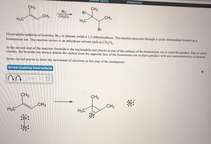 H₂C
CH3
H3C
CH3
CH3
:Br:
Br:
Br₂
CH₂Cl₂2
Br-
H3C
Br
Electrophilic addition of bromine, Br₂, to alkenes yields a 1,2-dibromoalkane. The reaction proceeds through a cyclic intermediate known as a
bromonium ion. The reaction occurs in an anhydrous solvent such as CH₂Cl₂.
CH3
In the second step of the reaction, bromide is the nucleophile and attacks at one of the carbons of the bromonium ion to yield the product. Due to steric
clashes, the bromide ion always attacks the carbon from the opposite face of the bromonium ion so that a product with anti stereochemistry is formed.
Draw curved arrows to show the movement of electrons in this step of the mechanism.
Arrow-pushing Instructions
27
[Review Topica
CH3
H3C
CH3
CH3
Br
[References)
CH3