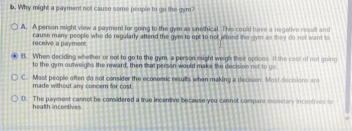 b. Why might a payment not cause some people to go the gym?
OA. A person might view a payment for going to the gym as unethical. This could have a negative result and
cause many people who do regularly attend the gym to opt to not attend the gym as they do not want to
receive a payment.
B. When deciding whether or not to go to the gym, a person might weigh their options. If the cost of not going
to the gym outweighs the reward, then that person would make the decision not to go.
OC.
Most people often do not consider the economic results when making a decision. Most decisions are
made without any concern for cost.
OD. The payment cannot be considered a true incentive because you cannot compare monetary incentives to
health incentives.