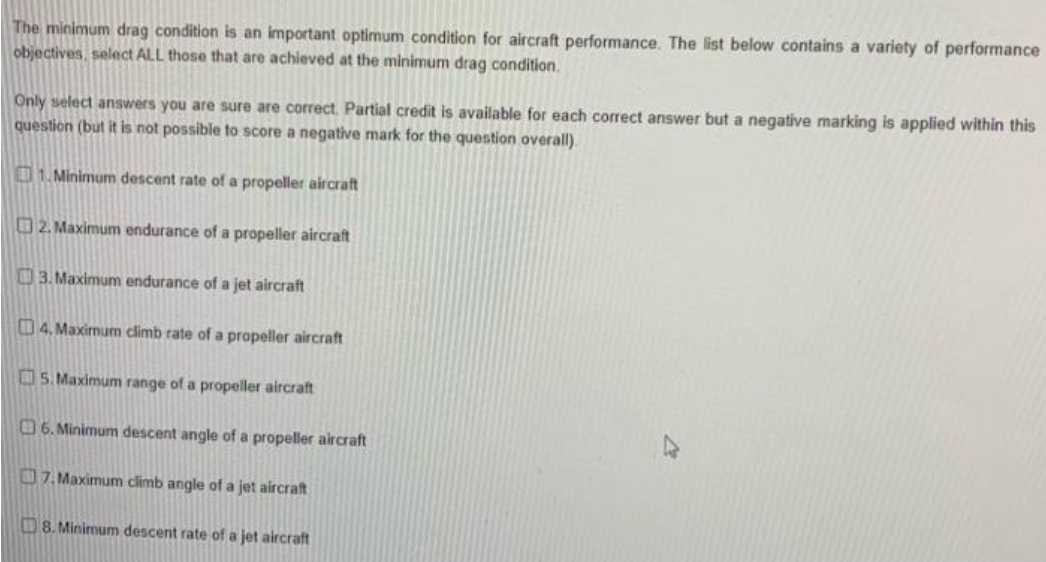 The minimum drag condition is an important optimum condition for aircraft performance. The list below contains a variety of performance
objectives, select ALL those that are achieved at the minimum drag condition.
Only select answers you are sure are correct. Partial credit is available for each correct answer but a negative marking is applied within this
question (but it is not possible to score a negative mark for the question overall).
1. Minimum descent rate of a propeller aircraft
2. Maximum endurance of a propeller aircraft
3. Maximum endurance of a jet aircraft
4. Maximum climb rate of a propeller aircraft
5. Maximum range of a propeller aircraft
6. Minimum descent angle of a propeller aircraft
7. Maximum climb angle of a jet aircraft
8. Minimum descent rate of a jet aircraft