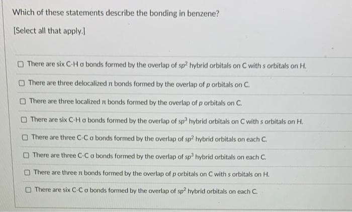 Which of these statements describe the bonding in benzene?
[Select all that apply.]
There are six C-H o bonds formed by the overlap of sp2 hybrid orbitals on C with s orbitals on H.
There are three delocalized it bonds formed by the overlap of p orbitals on C.
There are three localized bonds formed by the overlap of p orbitals on C.
There are six C-H a bonds formed by the overlap of sp3 hybrid orbitals on C with s orbitals on H.
There are three C-C o bonds formed by the overlap of sp2 hybrid orbitals on each C.
There are three C-C a bonds formed by the overlap of sp3 hybrid orbitals on each C.
There are three it bonds formed by the overlap of p orbitals on C with s orbitals on H.
There are six C-C o bonds formed by the overlap of sp2 hybrid orbitals on each C.