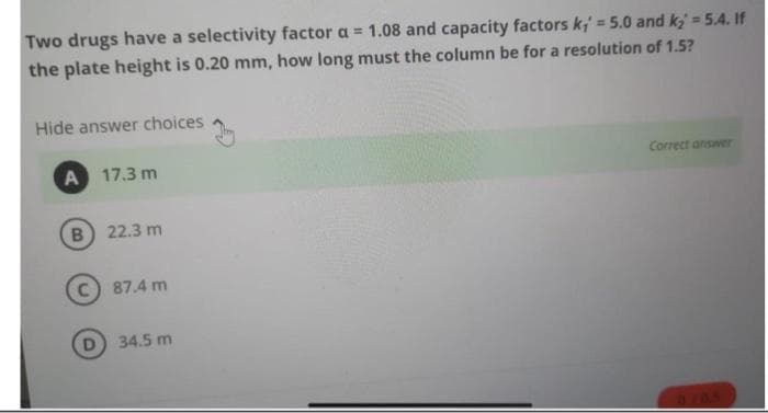 Two drugs have a selectivity factor a = 1.08 and capacity factors k, = 5.0 and k₂= 5.4. If
the plate height is 0.20 mm, how long must the column be for a resolution of 1.5?
Hide answer choices
A
17.3 m
B 22.3 m
C) 87.4 m
34.5 m
Correct answer