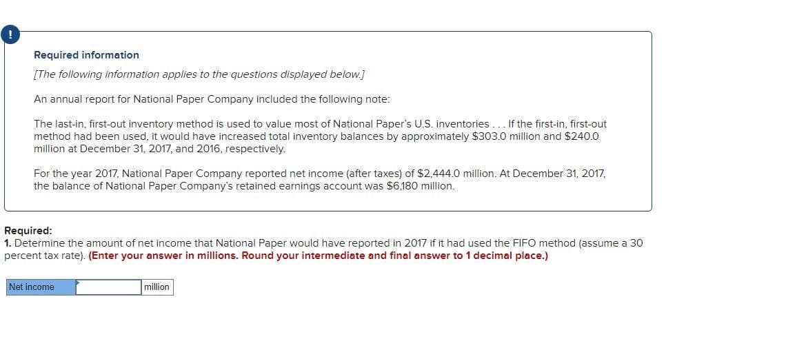 Required information
[The following information applies to the questions displayed below.]
An annual report for National Paper Company included the following note:
The last-in, first-out inventory method is used to value most of National Paper's U.S. inventories... If the first-in, first-out
method had been used, it would have increased total inventory balances by approximately $303.0 million and $240.0
million at December 31, 2017, and 2016, respectively.
For the year 2017, National Paper Company reported net income (after taxes) of $2,444.0 million. At December 31, 2017,
the balance of National Paper Company's retained earnings account was $6,180 million.
Required:
1. Determine the amount of net income that National Paper would have reported in 2017 if it had used the FIFO method (assume a 30
percent tax rate). (Enter your answer in millions. Round your intermediate and final answer to 1 decimal place.)
Net income
million