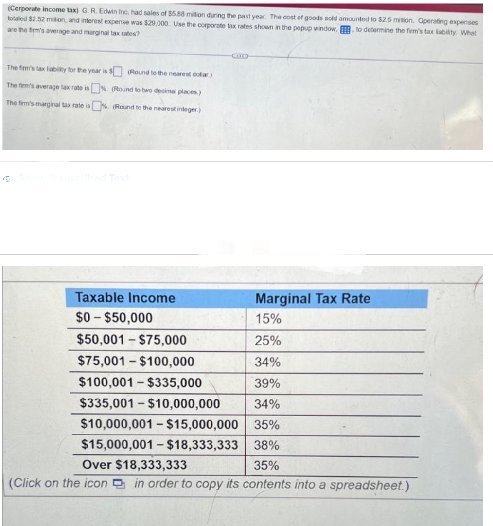 (Corporate income tax) G. R. Edwin Inc. had sales of $5.88 million during the past year. The cost of goods sold amounted to $2.5 million. Operating expenses
totaled $2.52 million, and interest expense was $29,000. Use the corporate tax rates shown in the popup window, to determine the firm's tax liability. What
are the firm's average and marginal tax rates?
The firm's tax liability for the year is $
(Round to the nearest dollar.)
The firm's average tax rate is %. (Round to two decimal places.)
The firm's marginal tax rate is%. (Round to the nearest integer.)
Show Transcribed Text
CITE
Taxable Income
$0-$50,000
Marginal Tax Rate
15%
25%
34%
39%
34%
35%
38%
Over $18,333,333
35%
(Click on the icon in order to copy its contents into a spreadsheet.)
$50,001-$75,000
$75,001-$100,000
$100,001-$335,000
$335,001-$10,000,000
$10,000,001 - $15,000,000
$15,000,001 - $18,333,333