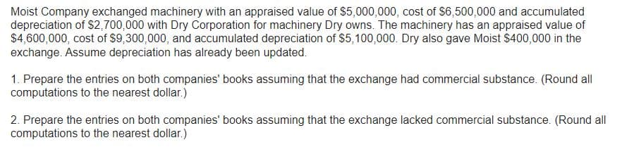 Moist Company exchanged machinery with an appraised value of $5,000,000, cost of $6,500,000 and accumulated
depreciation of $2,700,000 with Dry Corporation for machinery Dry owns. The machinery has an appraised value of
$4,600,000, cost of $9,300,000, and accumulated depreciation of $5,100,000. Dry also gave Moist $400,000 in the
exchange. Assume depreciation has already been updated.
1. Prepare the entries on both companies' books assuming that the exchange had commercial substance. (Round all
computations to the nearest dollar.)
2. Prepare the entries on both companies' books assuming that the exchange lacked commercial substance. (Round all
computations to the nearest dollar.)