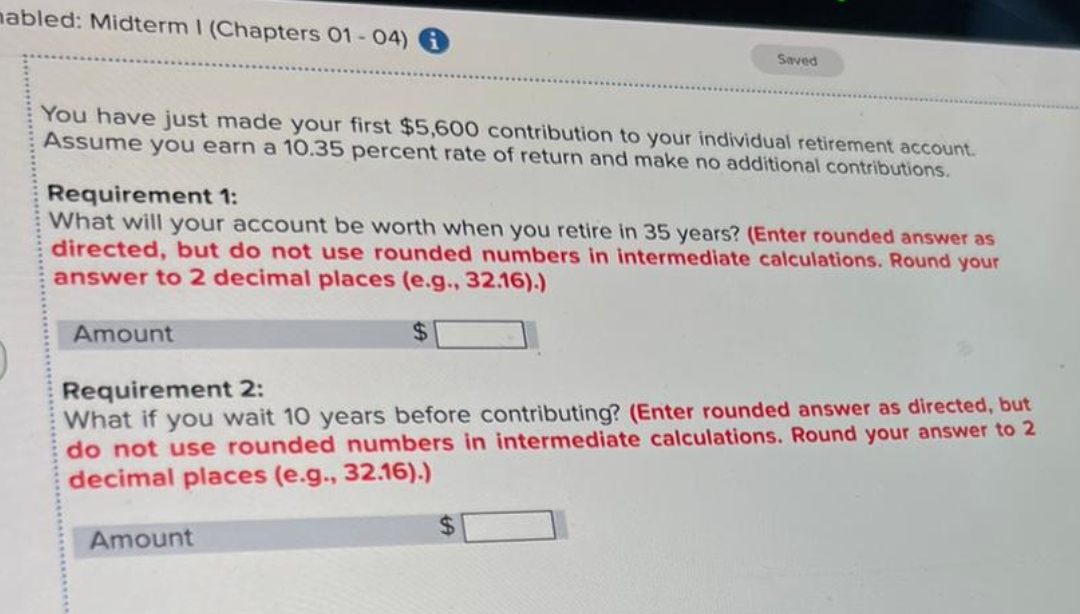 mabled: Midterm I (Chapters 01 - 04)
You have just made your first $5,600 contribution to your individual retirement account.
Assume you earn a 10.35 percent rate of return and make no additional contributions.
Requirement 1:
What will your account be worth when you retire in 35 years? (Enter rounded answer as
directed, but do not use rounded numbers in intermediate calculations. Round your
answer to 2 decimal places (e.g., 32.16).)
$
Amount
Saved
Requirement 2:
What if you wait 10 years before contributing? (Enter rounded answer as directed, but
do not use rounded numbers in intermediate calculations. Round your answer to 2
decimal places (e.g., 32.16).)
Amount
$