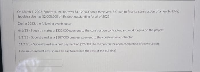 On March 1, 2023, Spoelstra, Inc. borrows $1.120,000 on a three year, 8% loan to finance construction of a new building.
Spoelstra also has $2,000,000 of 5% debt outstanding for all of 2023.
During 2023, the following events occur:
6/1/23 - Spoelstra makes a $332,000 payment to the construction contractor, and work begins on the project.
8/1/23 - Spoelstra makes a $387,000 progress payment to the construction contractor.
11/1/23-Spoelstra makes a final payment of $299,000 to the contractor upon completion of construction.
How much interest cost should be capitalized into the cost of the building?