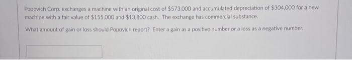 Popovich Corp, exchanges a machine with an original cost of $573,000 and accumulated depreciation of $304,000 for a new
machine with a fair value of $155,000 and $13,800 cash. The exchange has commercial substance.
What amount of gain or loss should Popovich report? Enter a gain as a positive number or a loss as a negative number.