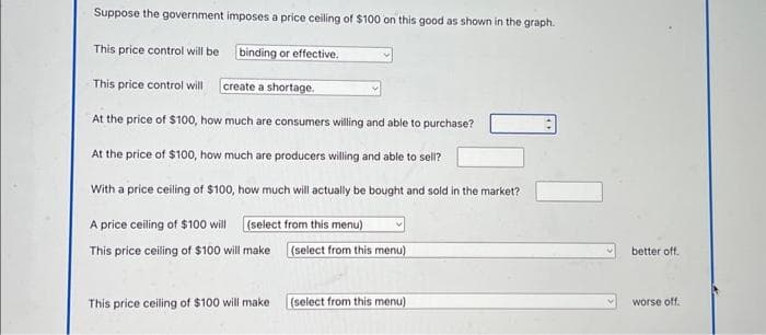 Suppose the government imposes a price ceiling of $100 on this good as shown in the graph.
This price control will be
binding or effective.
This price control will
create a shortage.
At the price of $100, how much are consumers willing and able to purchase?
At the price of $100, how much are producers willing and able to sell?
With a price ceiling of $100, how much will actually be bought and sold in the market?
A price ceiling of $100 will (select from this menu)
This price ceiling of $100 will make (select from this menu)
This price ceiling of $100 will make
(select from this menu)
better off.
worse off.