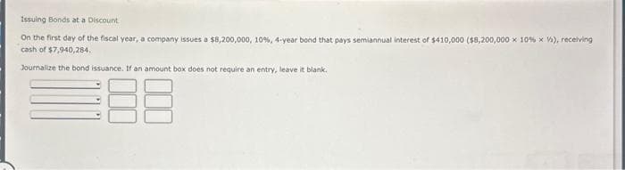 Issuing Bonds at a Discount
On the first day of the fiscal year, a company issues a $8,200,000, 10%, 4-year bond that pays semiannual interest of $410,000 ($8,200,000 x 10 % x V), receiving
cash of $7,940,284.
Journalize the bond issuance. If an amount box does not require an entry, leave it blank.
18