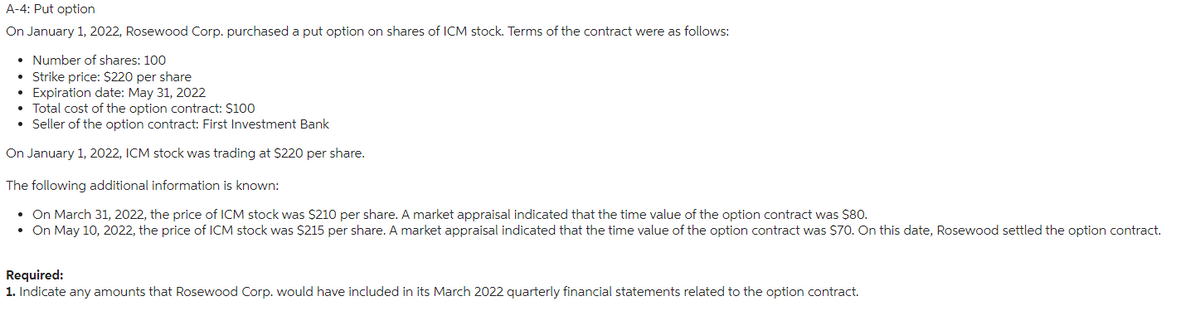 A-4: Put option
On January 1, 2022, Rosewood Corp. purchased a put option on shares of ICM stock. Terms of the contract were as follows:
Number of shares: 100
Strike price: $220 per share
Expiration date: May 31, 2022
• Total cost of the option contract: $100
• Seller of the option contract: First Investment Bank
On January 1, 2022, ICM stock was trading at $220 per share.
The following additional information is known:
• On March 31, 2022, the price of ICM stock was $210 per share. A market appraisal indicated that the time value of the option contract was $80.
• On May 10, 2022, the price of ICM stock was $215 per share. A market appraisal indicated that the time value of the option contract was $70. On this date, Rosewood settled the option contract.
Required:
1. Indicate any amounts that Rosewood Corp. would have included in its March 2022 quarterly financial statements related to the option contract.