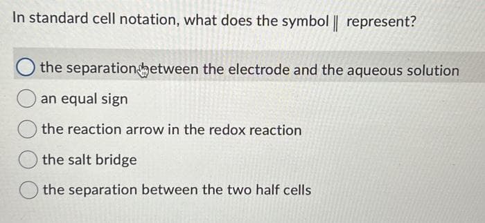 In standard cell notation, what does the symbol || represent?
the separation between the electrode and the aqueous solution
an equal sign
the reaction arrow in the redox reaction
the salt bridge
the separation between the two half cells