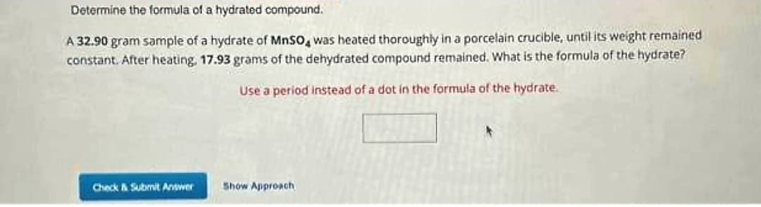 Determine the formula of a hydrated compound.
A 32.90 gram sample of a hydrate of MnSO4 was heated thoroughly in a porcelain crucible, until its weight remained
constant. After heating, 17.93 grams of the dehydrated compound remained. What is the formula of the hydrate?
Use a period instead of a dot in the formula of the hydrate.
Check & Submit Answer
Show Approach