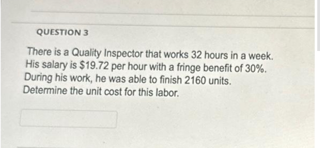 QUESTION 3
There is a Quality Inspector that works 32 hours in a week.
His salary is $19.72 per hour with a fringe benefit of 30%.
During his work, he was able to finish 2160 units.
Determine the unit cost for this labor.