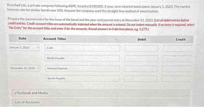 Riverbed Ltd., a private company following ASPE, issued a $150,000, 3-year, zero-interest bond dated January 1, 2023. The market
interest rate for similar bonds was 10%. Assume the company used the straight-line method of amortization.
Prepare the journal entry for the issue of the bond and the year-end journal entry at December 31, 2023. (List all debit entries before
credit entries. Credit account titles are automatically indented when the amount is entered. Do not indent manually. If no entry is required, select
"No Entry" for the account titles and enter O for the amounts. Round answers to 0 decimal places, e.g. 5,275.)
Date
January 1, 2023
December 31, 2023
Account Titles
List of Accounts
Cash
Bonds Payable
Interest Expense
Bonds Payable
eTextbook and Media
Debit
Credit