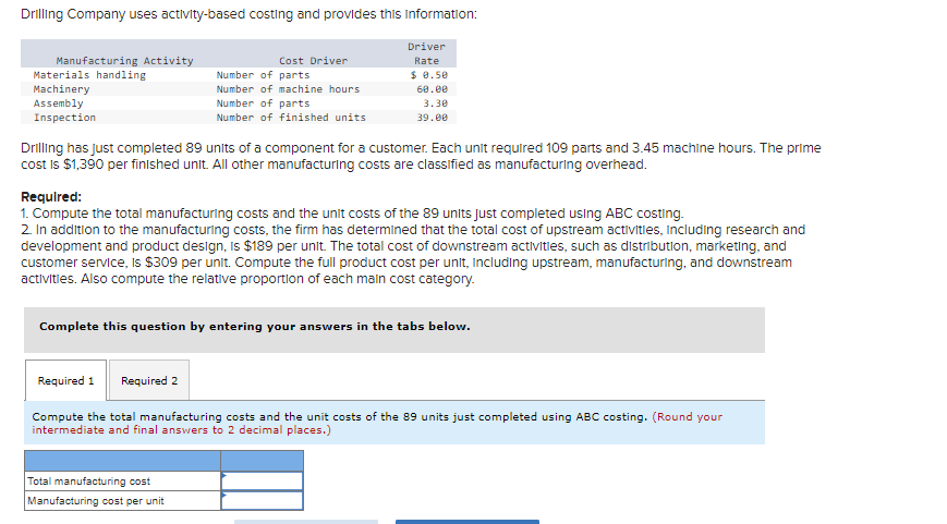 Drilling Company uses activity-based costing and provides this information:
Driver
Rate
Manufacturing Activity
Materials handling
Machinery
Assembly
Inspection
Cost Driver
Number of parts
Number of machine hours
Number of parts
Number of finished units
$ 0.50
60.00
3.30
39.00
Drilling has just completed 89 units of a component for a customer. Each unit required 109 parts and 3.45 machine hours. The prime
cost is $1,390 per finished unit. All other manufacturing costs are classified as manufacturing overhead.
Required:
1. Compute the total manufacturing costs and the unit costs of the 89 units just completed using ABC costing.
2. In addition to the manufacturing costs, the firm has determined that the total cost of upstream activities, including research and
development and product design, is $189 per unit. The total cost of downstream activities, such as distribution, marketing, and
customer service, is $309 per unit. Compute the full product cost per unit, including upstream, manufacturing, and downstream
activities. Also compute the relative proportion of each main cost category.
Complete this question by entering your answers in the tabs below.
Total manufacturing cost
Manufacturing cost per unit
Required 1 Required 2
Compute the total manufacturing costs and the unit costs of the 89 units just completed using ABC costing. (Round your
intermediate and final answers to 2 decimal places.)