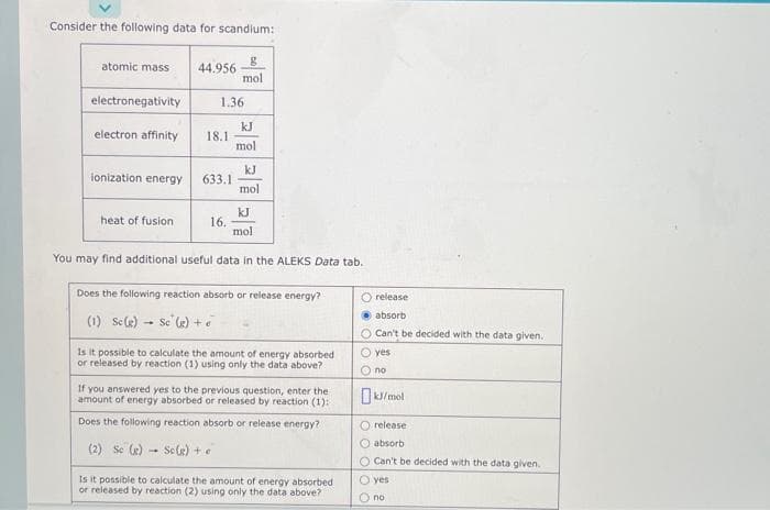 Consider the following data for scandium:
atomic mass 44.956
electronegativity
electron affinity
ionization energy
heat of fusion
1.36
18.1
633.1
g
mol
16.
kJ
mol
kJ
mol
You may find additional useful data in the ALEKS Data tab.
kJ
mol
Does the following reaction absorb or release energy?
(1) Sc(g) Sc (g) +
Is it possible to calculate the amount of energy absorbed
or released by reaction (1) using only the data above?
If you answered yes to the previous question, enter the
amount of energy absorbed or released by reaction (1):
Does the following reaction absorb or release energy?
(2) Se (g) Sc(g) + e
Is it possible to calculate the amount of energy absorbed
or released by reaction (2) using only the data above?
O release
absorb
O Can't be decided with the data given.
yes
О по
kJ/mol
O release
O absorb
O Can't be decided with the data given.
O yes
Ono