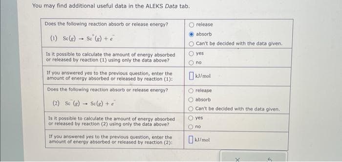 You may find additional useful data in the ALEKS Data tab.
Does the following reaction absorb or release energy?
(1) Sc(g) Sc (g) + e
Is it possible to calculate the amount of energy absorbed
or released by reaction (1) using only the data above?
If you answered yes to the previous question, enter the
amount of energy absorbed or released by reaction (1):
Does the following reaction absorb or release energy?
Sc(g) + e
(2) So (g)
1
Is it possible to calculate the amount of energy absorbed
or released by reaction (2) using only the data above?
If you answered yes to the previous question, enter the
amount of energy absorbed or released by reaction (2):
release
absorb
Can't be decided with the data given.
yes
no
kJ/mol
O release
absorb
Can't be decided with the data given.
yes
no
kJ/mol