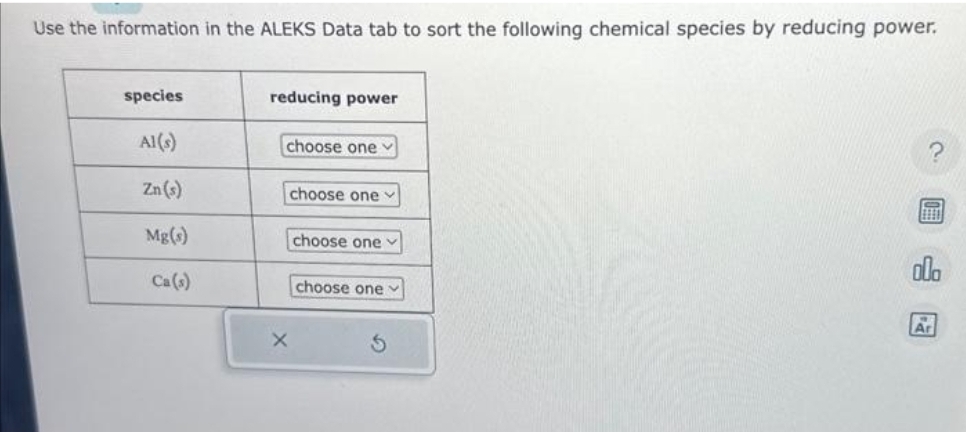 Use the information in the ALEKS Data tab to sort the following chemical species by reducing power.
species
Al(s)
Zn (s)
Mg(s)
Ca(s)
reducing power
choose one
choose one
choose one
choose one
ola
Ar