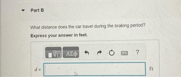 ▼
Part B
What distance does the car travel during the braking period?
Express your answer in feet.
d =
IVE ΑΣΦ
→
?
ft