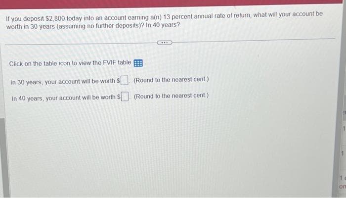 If you deposit $2,800 today into an account earning a(n) 13 percent annual rate of return, what will your account be
worth in 30 years (assuming no further deposits)? In 40 years?
Click on the table icon to view the FVIF table
In 30 years, your account will be worth $
In 40 years, your account will be worth $
(Round to the nearest cent)
(Round to the nearest cent)
10
on