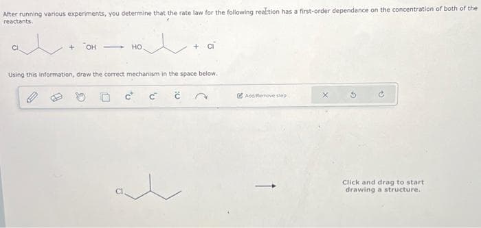 After running various experiments, you determine that the rate law for the following reaction has a first-order dependance on the concentration of both of the
reactants.
at
+ OH
HO
l
+ CI
Using this information, draw the correct mechanism in the space below.
С с
Add/Remove step
Click and drag to start
drawing a structure.