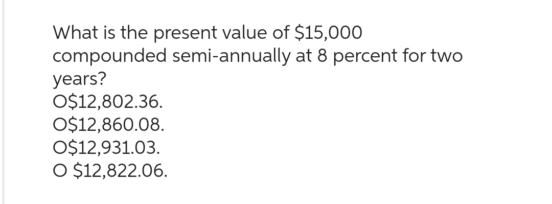 What is the present value of $15,000
compounded semi-annually at 8 percent for two
years?
O$12,802.36.
O$12,860.08.
O$12,931.03.
O $12,822.06.