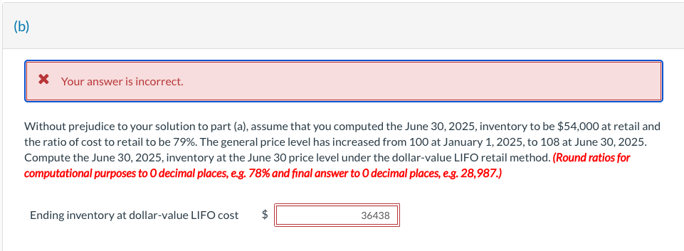 (b)
* Your answer is incorrect.
Without prejudice to your solution to part (a), assume that you computed the June 30, 2025, inventory to be $54,000 at retail and
the ratio of cost to retail to be 79%. The general price level has increased from 100 at January 1, 2025, to 108 at June 30, 2025.
Compute the June 30, 2025, inventory at the June 30 price level under the dollar-value LIFO retail method. (Round ratios for
computational purposes to O decimal places, e.g. 78% and final answer to O decimal places, e.g. 28,987.)
Ending inventory at dollar-value LIFO cost $
36438