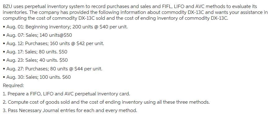 BZU uses perpetual inventory system to record purchases and sales and FIFL, LIFO and AVC methods to evaluate its
inventories. The company has provided the following information about commodity DX-13C and wants your assistance in
computing the cost of commodity DX-13C sold and the cost of ending inventory of commodity DX-13C.
• Aug. 01: Beginning inventory; 200 units @ $40 per unit.
Aug. 07: Sales; 140 units@$50
Aug. 12: Purchases; 160 units @ $42 per unit.
Aug. 17: Sales; 80 units. $50
Aug. 23: Sales; 40 units. $50
Aug. 27: Purchases; 80 units @ $44 per unit.
Aug. 30: Sales; 100 units. $60
Required:
1. Prepare a FIFO, LIFO and AVC perpetual inventory card.
2. Compute cost of goods sold and the cost of ending inventory using all these three methods.
3. Pass Necessary Journal entries for each and every method.
.
.