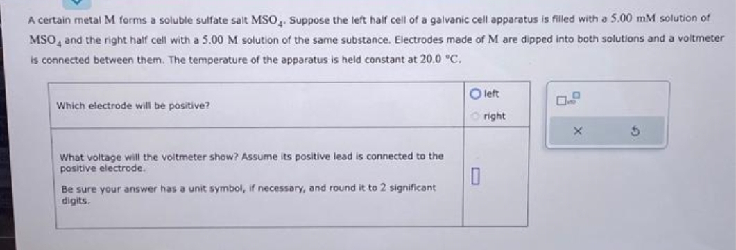 A certain metal M forms a soluble sulfate salt MSO4. Suppose the left half cell of a galvanic cell apparatus is filled with a 5.00 mM solution of
MSO4 and the right half cell with a 5.00 M solution of the same substance. Electrodes made of M are dipped into both solutions and a voltmeter
is connected between them. The temperature of the apparatus is held constant at 20.0 °C.
Which electrode will be positive?
What voltage will the voltmeter show? Assume its positive lead is connected to the
positive electrode.
Be sure your answer has a unit symbol, if necessary, and round it to 2 significant
digits.
O left
Oright
0
X
5